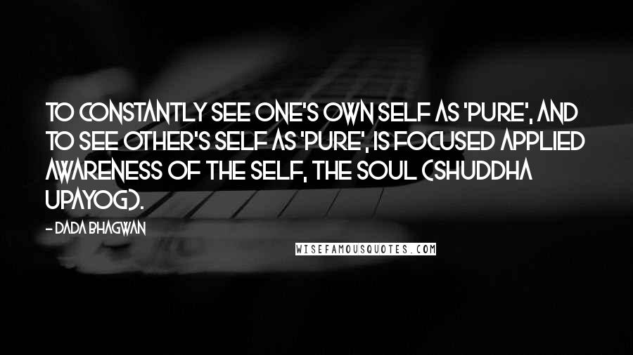 Dada Bhagwan Quotes: To constantly see one's own self as 'Pure', and to see other's self as 'pure', is focused applied awareness of the Self, the Soul (shuddha upayog).