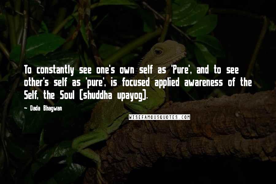 Dada Bhagwan Quotes: To constantly see one's own self as 'Pure', and to see other's self as 'pure', is focused applied awareness of the Self, the Soul (shuddha upayog).