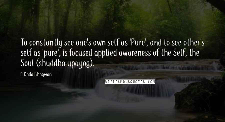 Dada Bhagwan Quotes: To constantly see one's own self as 'Pure', and to see other's self as 'pure', is focused applied awareness of the Self, the Soul (shuddha upayog).