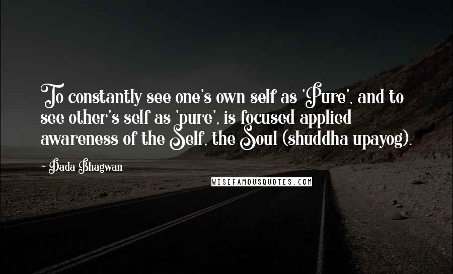 Dada Bhagwan Quotes: To constantly see one's own self as 'Pure', and to see other's self as 'pure', is focused applied awareness of the Self, the Soul (shuddha upayog).