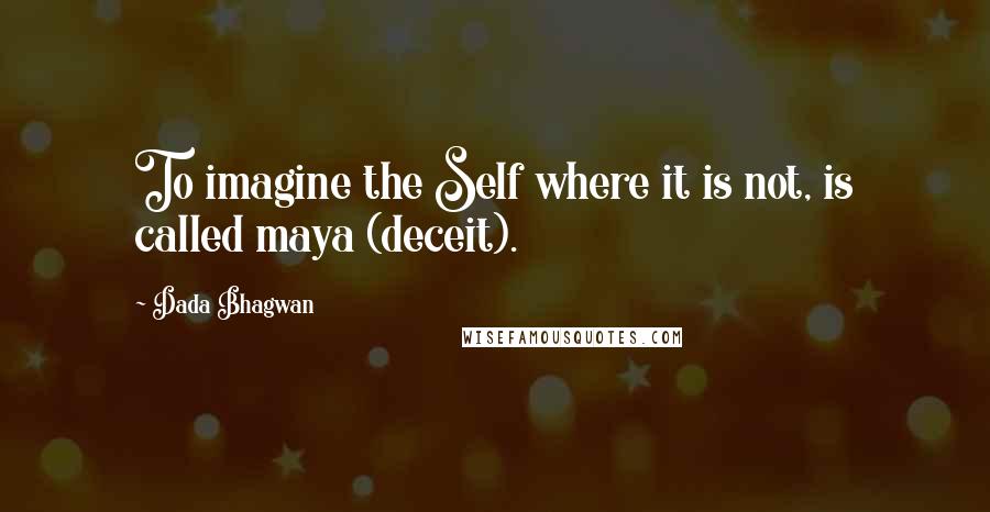 Dada Bhagwan Quotes: To imagine the Self where it is not, is called maya (deceit).