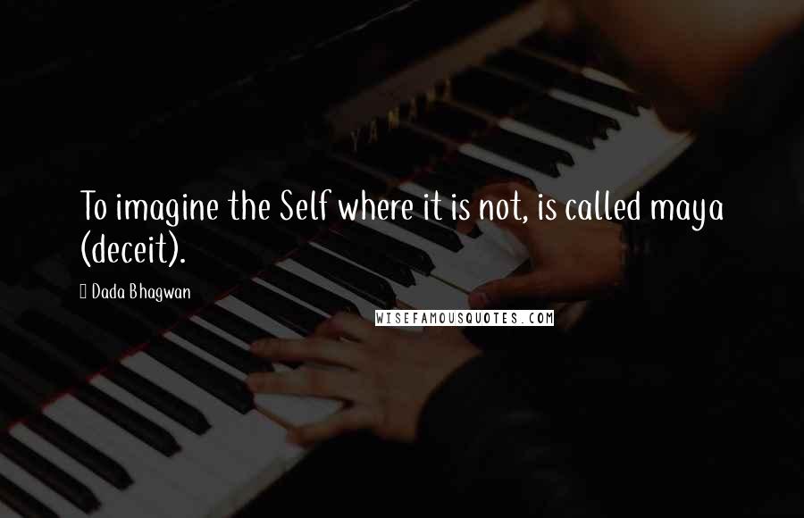 Dada Bhagwan Quotes: To imagine the Self where it is not, is called maya (deceit).