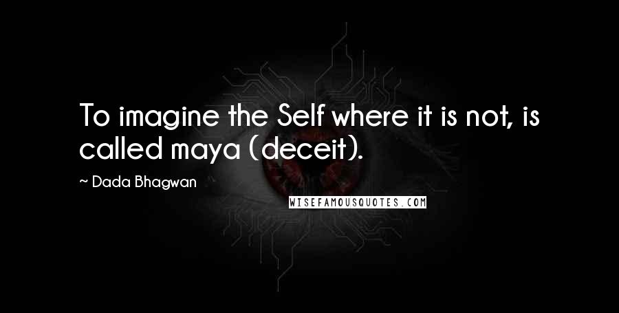 Dada Bhagwan Quotes: To imagine the Self where it is not, is called maya (deceit).