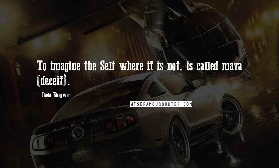 Dada Bhagwan Quotes: To imagine the Self where it is not, is called maya (deceit).
