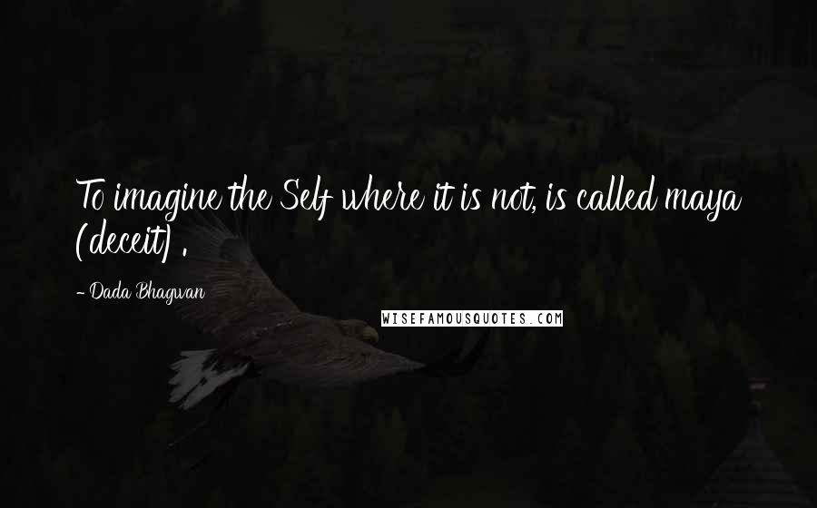 Dada Bhagwan Quotes: To imagine the Self where it is not, is called maya (deceit).