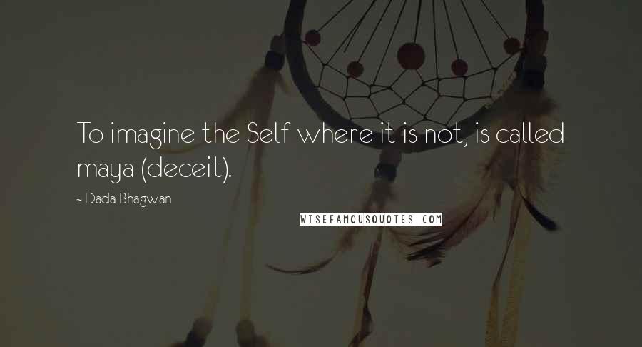 Dada Bhagwan Quotes: To imagine the Self where it is not, is called maya (deceit).
