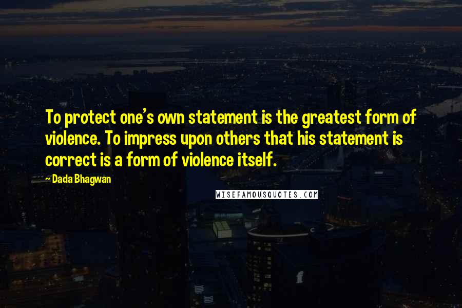 Dada Bhagwan Quotes: To protect one's own statement is the greatest form of violence. To impress upon others that his statement is correct is a form of violence itself.