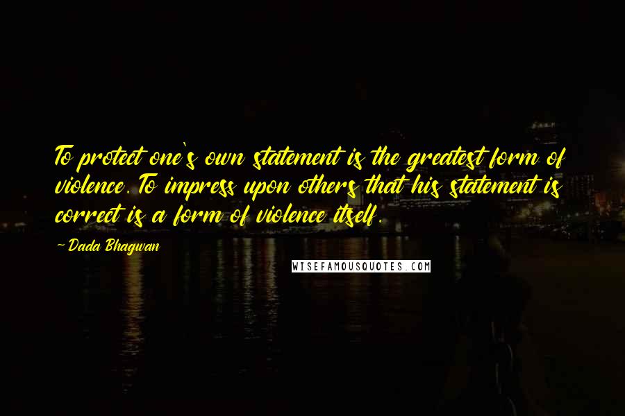 Dada Bhagwan Quotes: To protect one's own statement is the greatest form of violence. To impress upon others that his statement is correct is a form of violence itself.