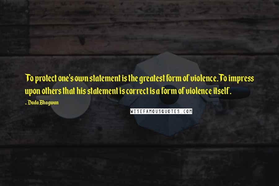 Dada Bhagwan Quotes: To protect one's own statement is the greatest form of violence. To impress upon others that his statement is correct is a form of violence itself.