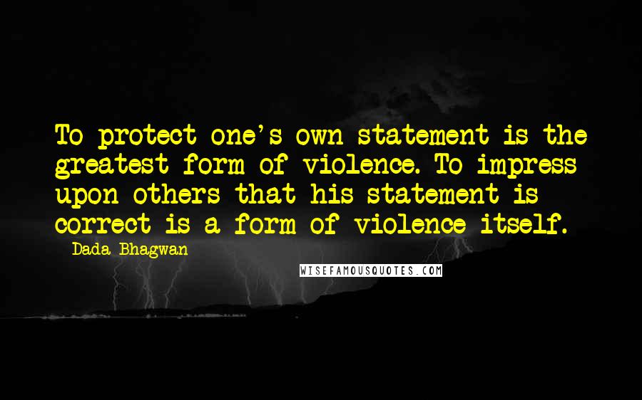 Dada Bhagwan Quotes: To protect one's own statement is the greatest form of violence. To impress upon others that his statement is correct is a form of violence itself.
