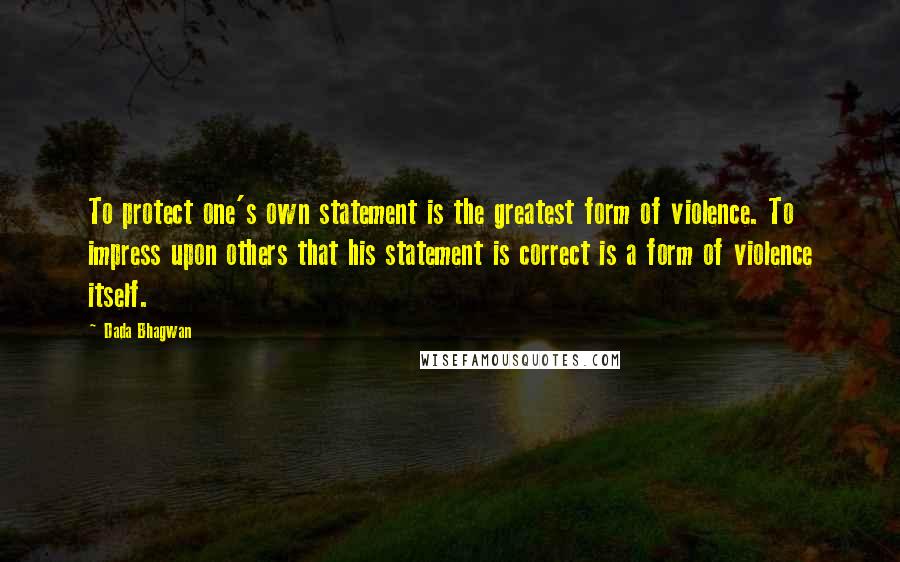 Dada Bhagwan Quotes: To protect one's own statement is the greatest form of violence. To impress upon others that his statement is correct is a form of violence itself.