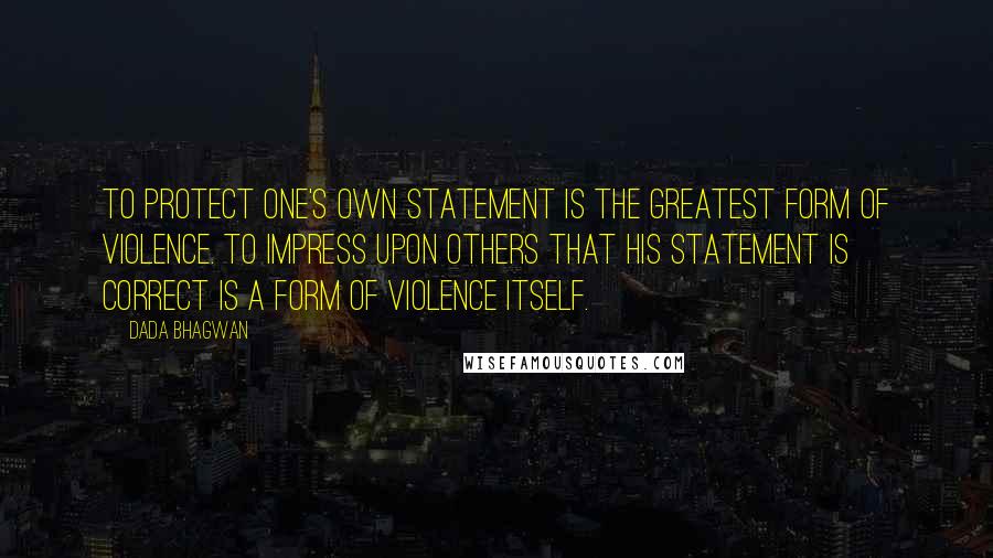 Dada Bhagwan Quotes: To protect one's own statement is the greatest form of violence. To impress upon others that his statement is correct is a form of violence itself.