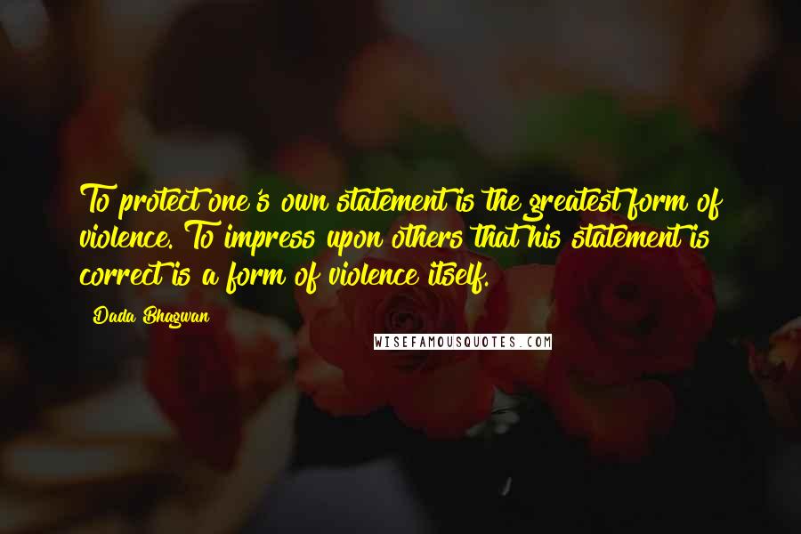 Dada Bhagwan Quotes: To protect one's own statement is the greatest form of violence. To impress upon others that his statement is correct is a form of violence itself.