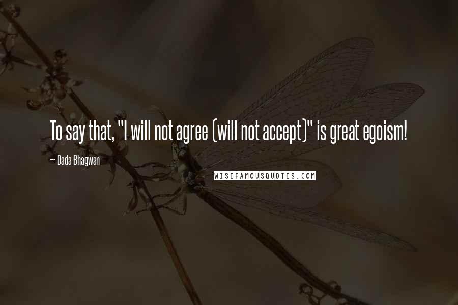 Dada Bhagwan Quotes: To say that, "I will not agree (will not accept)" is great egoism!