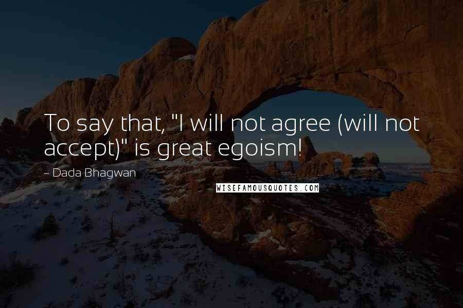 Dada Bhagwan Quotes: To say that, "I will not agree (will not accept)" is great egoism!