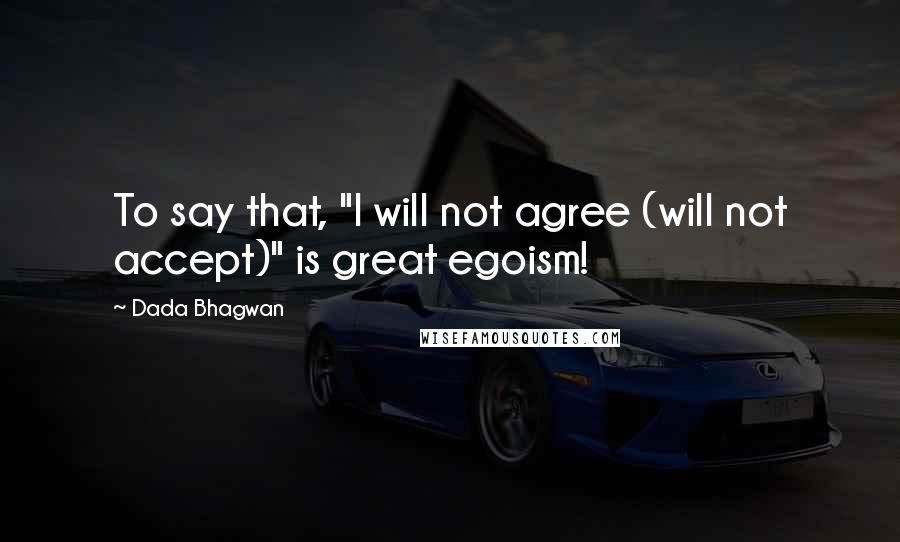 Dada Bhagwan Quotes: To say that, "I will not agree (will not accept)" is great egoism!