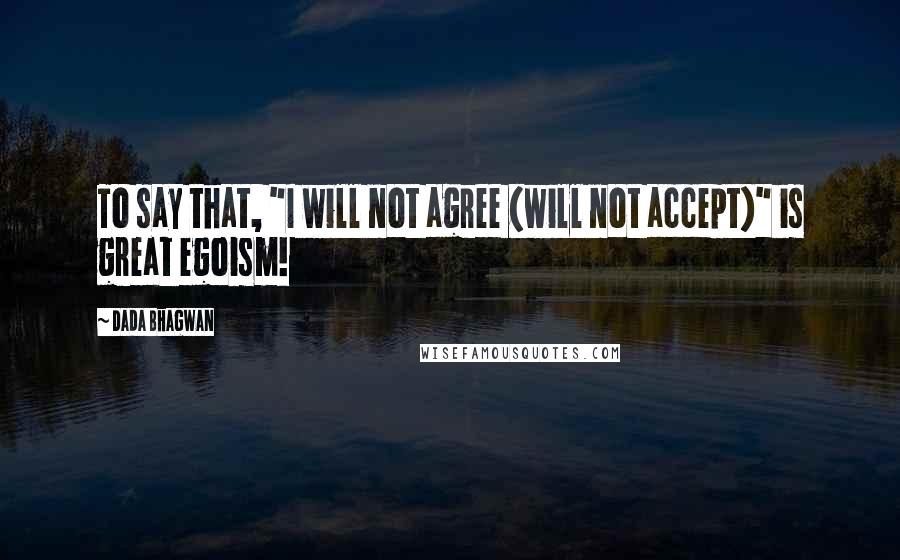 Dada Bhagwan Quotes: To say that, "I will not agree (will not accept)" is great egoism!