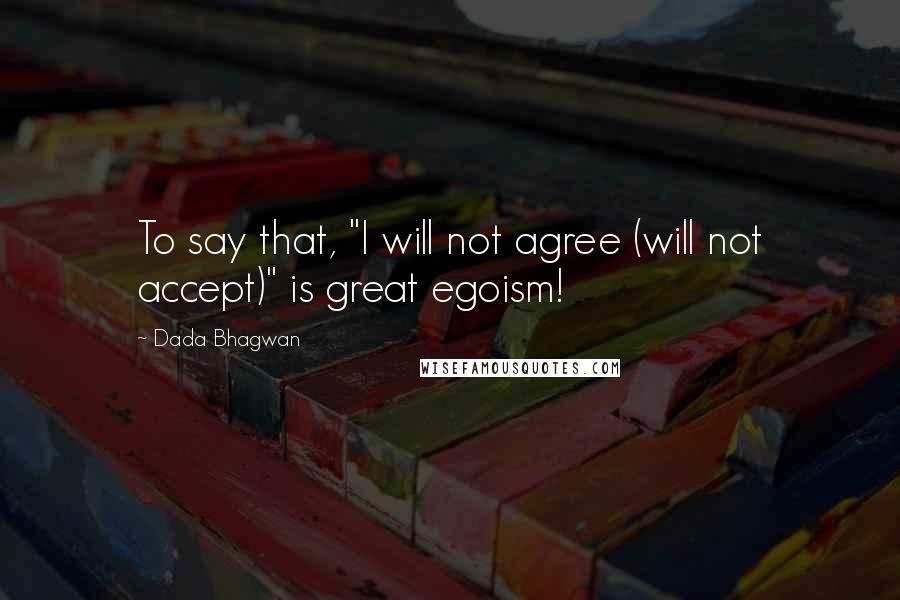 Dada Bhagwan Quotes: To say that, "I will not agree (will not accept)" is great egoism!