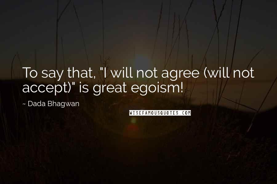 Dada Bhagwan Quotes: To say that, "I will not agree (will not accept)" is great egoism!