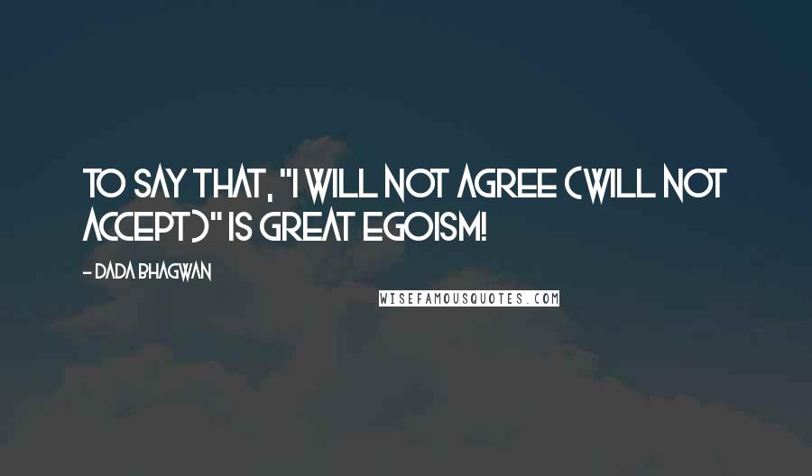 Dada Bhagwan Quotes: To say that, "I will not agree (will not accept)" is great egoism!