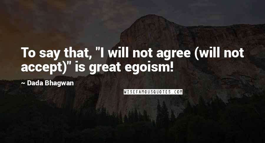 Dada Bhagwan Quotes: To say that, "I will not agree (will not accept)" is great egoism!