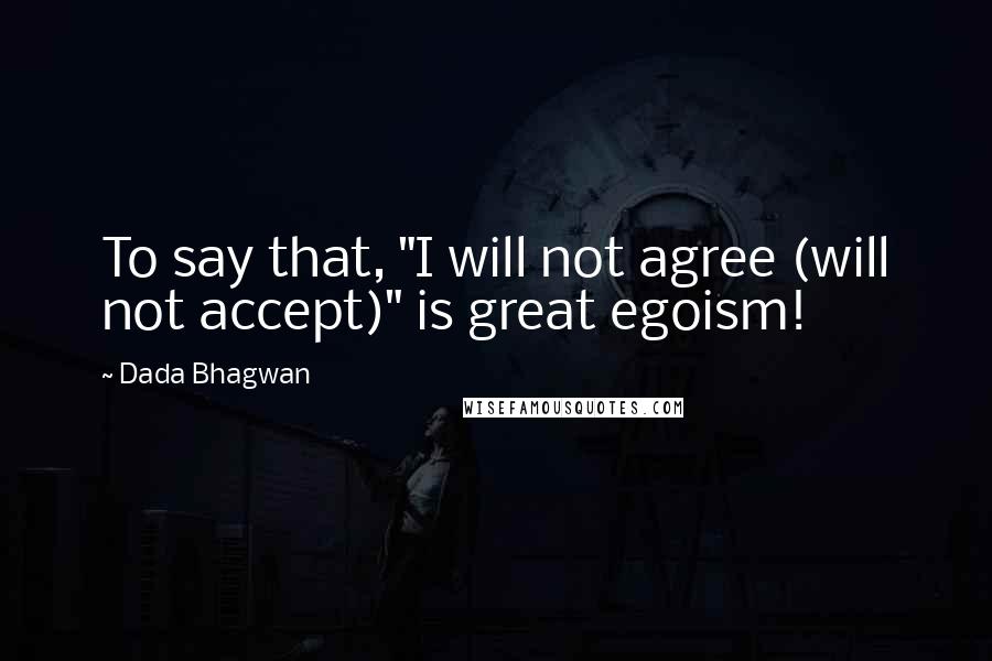 Dada Bhagwan Quotes: To say that, "I will not agree (will not accept)" is great egoism!