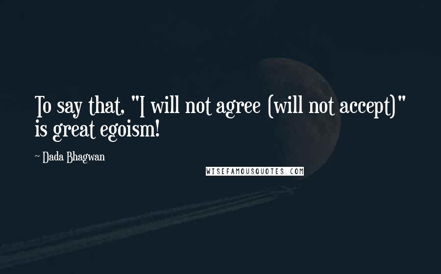 Dada Bhagwan Quotes: To say that, "I will not agree (will not accept)" is great egoism!