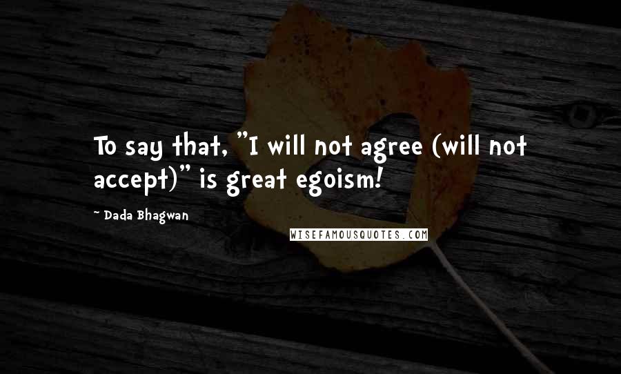 Dada Bhagwan Quotes: To say that, "I will not agree (will not accept)" is great egoism!