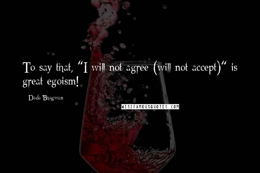 Dada Bhagwan Quotes: To say that, "I will not agree (will not accept)" is great egoism!