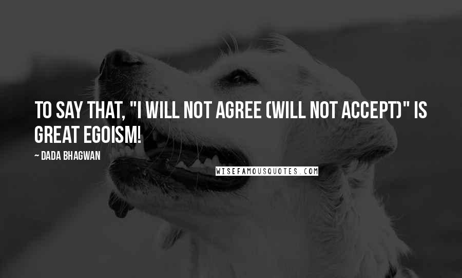 Dada Bhagwan Quotes: To say that, "I will not agree (will not accept)" is great egoism!