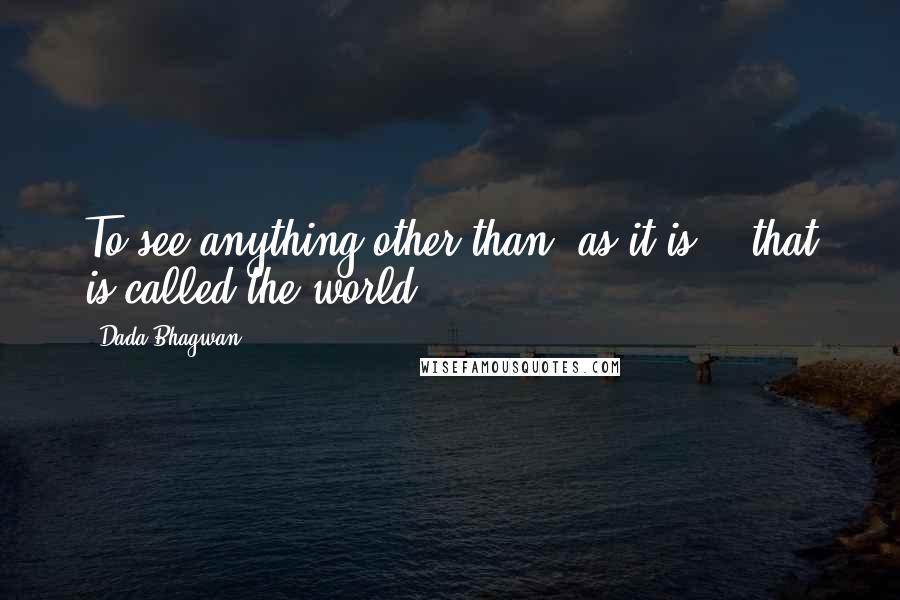 Dada Bhagwan Quotes: To see anything other than 'as it is' - that is called the world.