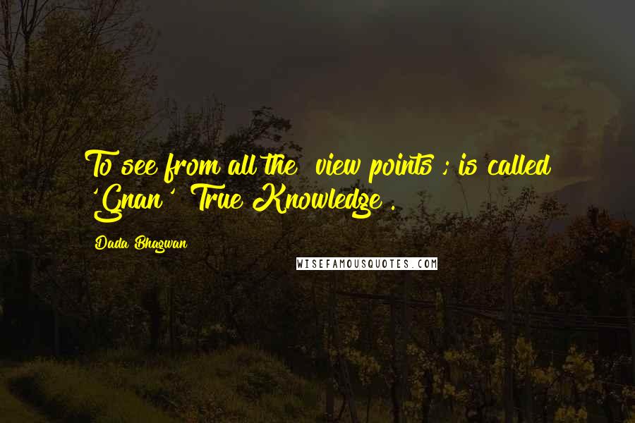 Dada Bhagwan Quotes: To see from all the "view points"; is called 'Gnan' [True Knowledge].