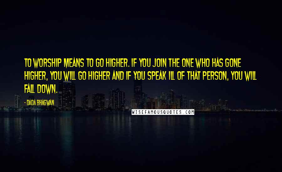 Dada Bhagwan Quotes: To worship means to go higher. If you join the one who has gone higher, you will go higher and if you speak ill of that person, you will fall down.