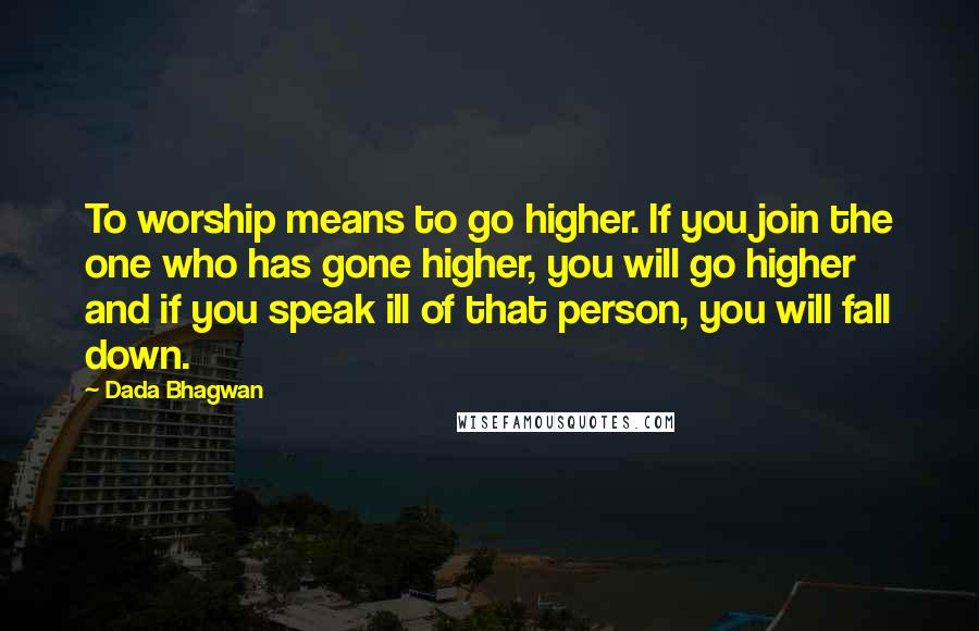 Dada Bhagwan Quotes: To worship means to go higher. If you join the one who has gone higher, you will go higher and if you speak ill of that person, you will fall down.