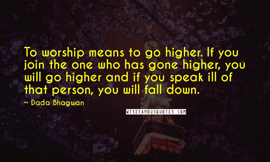 Dada Bhagwan Quotes: To worship means to go higher. If you join the one who has gone higher, you will go higher and if you speak ill of that person, you will fall down.