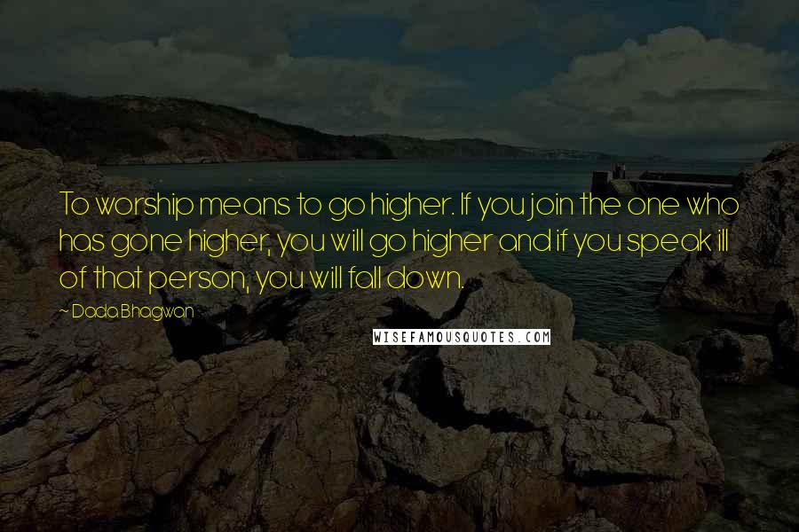 Dada Bhagwan Quotes: To worship means to go higher. If you join the one who has gone higher, you will go higher and if you speak ill of that person, you will fall down.