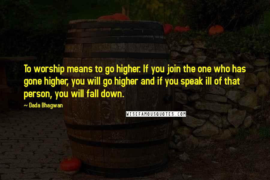 Dada Bhagwan Quotes: To worship means to go higher. If you join the one who has gone higher, you will go higher and if you speak ill of that person, you will fall down.