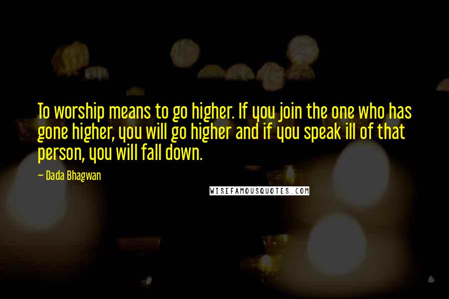 Dada Bhagwan Quotes: To worship means to go higher. If you join the one who has gone higher, you will go higher and if you speak ill of that person, you will fall down.