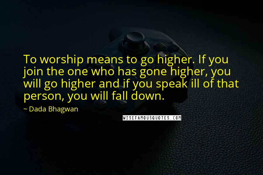 Dada Bhagwan Quotes: To worship means to go higher. If you join the one who has gone higher, you will go higher and if you speak ill of that person, you will fall down.