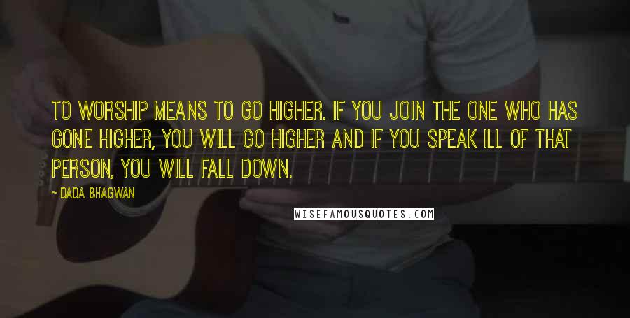 Dada Bhagwan Quotes: To worship means to go higher. If you join the one who has gone higher, you will go higher and if you speak ill of that person, you will fall down.