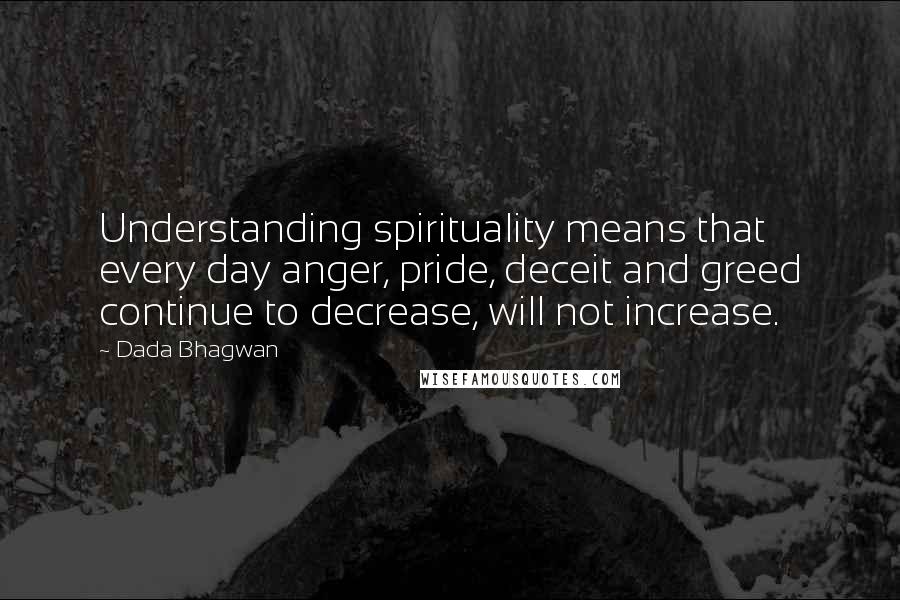 Dada Bhagwan Quotes: Understanding spirituality means that every day anger, pride, deceit and greed continue to decrease, will not increase.