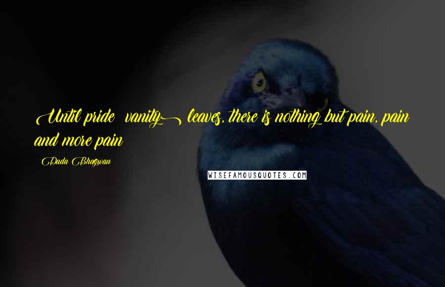 Dada Bhagwan Quotes: Until pride (vanity) leaves, there is nothing but pain, pain and more pain!