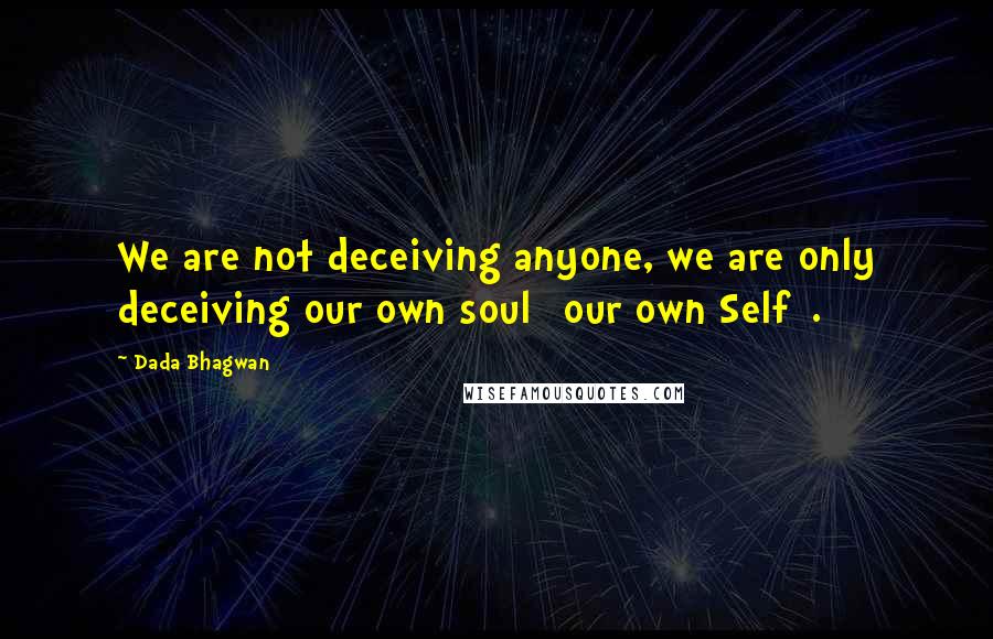 Dada Bhagwan Quotes: We are not deceiving anyone, we are only deceiving our own soul [our own Self].
