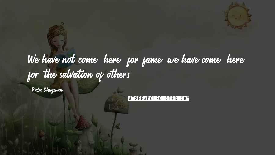 Dada Bhagwan Quotes: We have not come [here] for fame; we have come [here] for the salvation of others.
