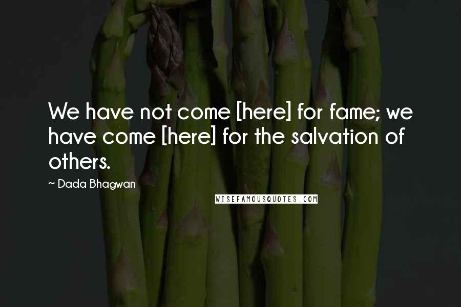 Dada Bhagwan Quotes: We have not come [here] for fame; we have come [here] for the salvation of others.