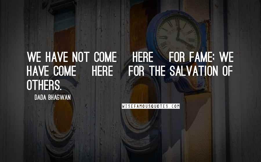 Dada Bhagwan Quotes: We have not come [here] for fame; we have come [here] for the salvation of others.