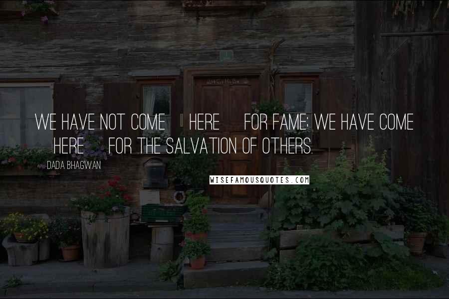 Dada Bhagwan Quotes: We have not come [here] for fame; we have come [here] for the salvation of others.