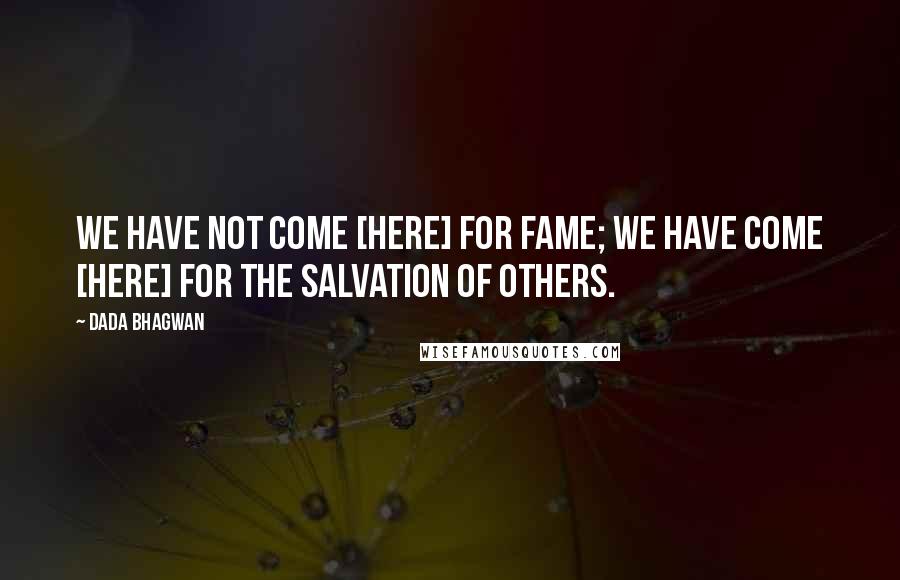 Dada Bhagwan Quotes: We have not come [here] for fame; we have come [here] for the salvation of others.
