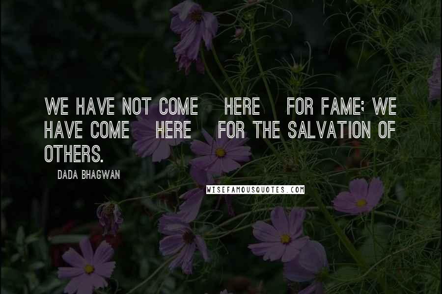 Dada Bhagwan Quotes: We have not come [here] for fame; we have come [here] for the salvation of others.