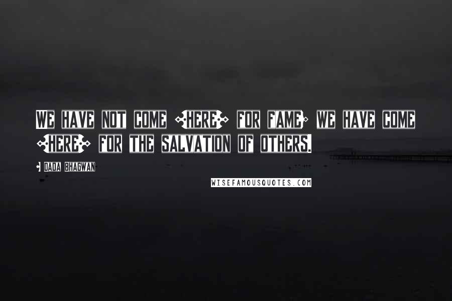 Dada Bhagwan Quotes: We have not come [here] for fame; we have come [here] for the salvation of others.